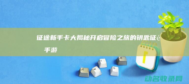 征途新手卡大揭秘 开启冒险之旅的钥匙 (征途手游卡级攻略)
