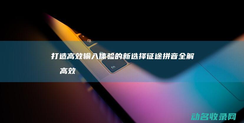 打造高效输入体验的新选择 征途拼音全解析 (高效输入信息)