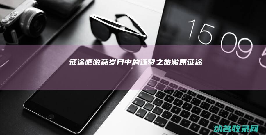 征途吧 激荡岁月中的逐梦之旅 (激昂征途)