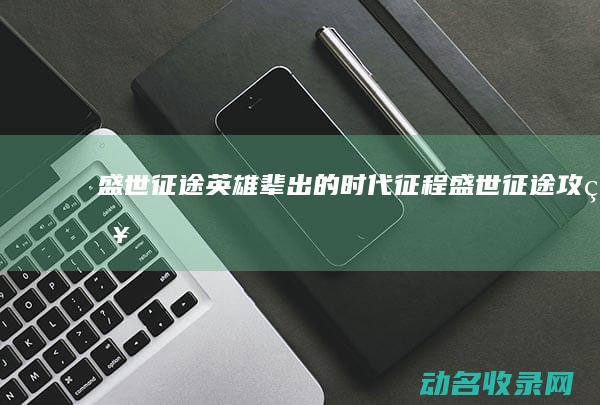 盛世征途 英雄辈出的时代征程 (盛世征途攻略)