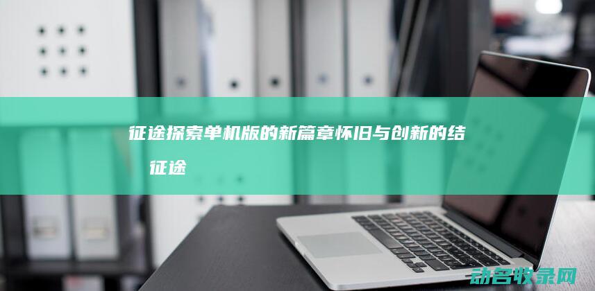 征途 探索 单机版的新篇章 怀旧与创新的结合 (征途探索单机版下载)