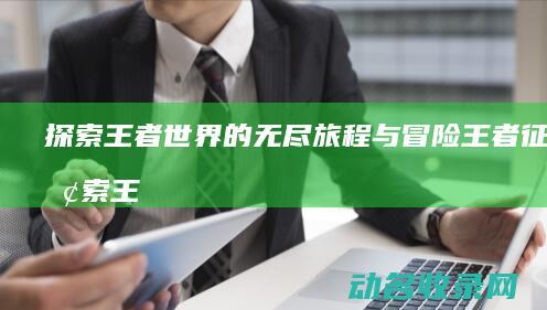 探索王者世界的无尽旅程与冒险 王者征途 (探索王者世界头像框怎么领取)