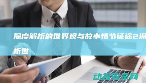 深度解析 的世界观与故事情节 征途2 (深度解析世界格局)
