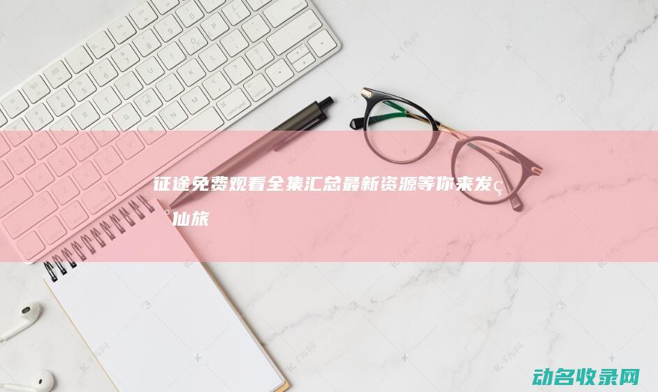征途免费观看全集汇总 最新资源等你来发现 (仙旅奇遇记之奇幻征途免费观看)