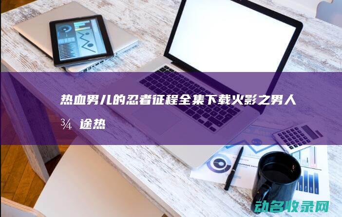 热血男儿的忍者征程全集下载 火影之男人征途 (热血男儿的忍者是谁)