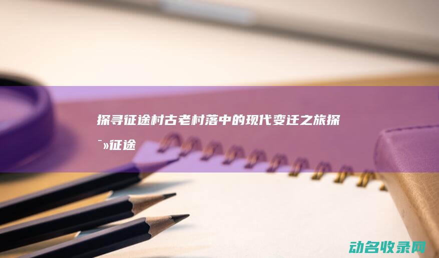 探寻征途村 古老村落中的现代变迁之旅 (探寻征途村古墓怎么进)